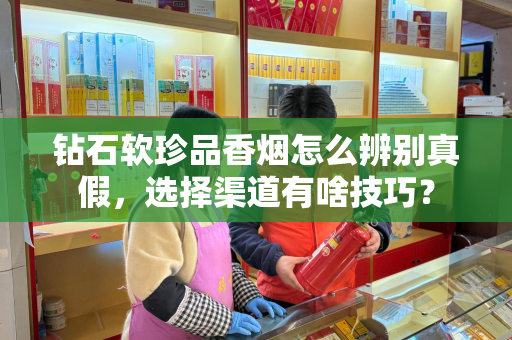 钻石软珍品香烟怎么辨别真假，选择渠道有啥技巧？